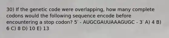 30) If the genetic code were overlapping, how many complete codons would the following sequence encode before encountering a stop codon? 5′ - AUGCGAUUAAAGUGC - 3′ A) 4 B) 6 C) 8 D) 10 E) 13