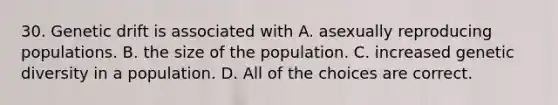 30. Genetic drift is associated with A. asexually reproducing populations. B. the size of the population. C. increased genetic diversity in a population. D. All of the choices are correct.