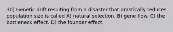 30) Genetic drift resulting from a disaster that drastically reduces population size is called A) natural selection. B) gene flow. C) the bottleneck effect. D) the founder effect.