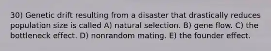 30) Genetic drift resulting from a disaster that drastically reduces population size is called A) natural selection. B) gene flow. C) the bottleneck effect. D) nonrandom mating. E) the founder effect.