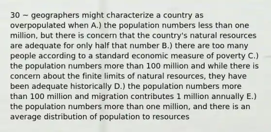 30 ~ geographers might characterize a country as overpopulated when A.) the population numbers <a href='https://www.questionai.com/knowledge/k7BtlYpAMX-less-than' class='anchor-knowledge'>less than</a> one million, but there is concern that the country's <a href='https://www.questionai.com/knowledge/k6l1d2KrZr-natural-resources' class='anchor-knowledge'>natural resources</a> are adequate for only half that number B.) there are too many people according to a standard economic measure of poverty C.) the population numbers <a href='https://www.questionai.com/knowledge/keWHlEPx42-more-than' class='anchor-knowledge'>more than</a> 100 million and while there is concern about the finite limits of natural resources, they have been adequate historically D.) the population numbers more than 100 million and migration contributes 1 million annually E.) the population numbers more than one million, and there is an average distribution of population to resources