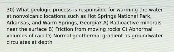 30) What geologic process is responsible for warming the water at nonvolcanic locations such as Hot Springs National Park, Arkansas, and Warm Springs, Georgia? A) Radioactive minerals near the surface B) Friction from moving rocks C) Abnormal volumes of rain D) Normal geothermal gradient as groundwater circulates at depth