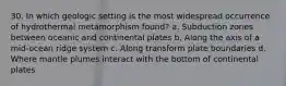 30. In which geologic setting is the most widespread occurrence of hydrothermal metamorphism found? a. Subduction zones between oceanic and continental plates b. Along the axis of a mid-ocean ridge system c. Along transform plate boundaries d. Where mantle plumes interact with the bottom of continental plates