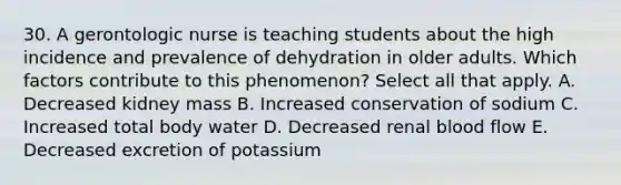 30. A gerontologic nurse is teaching students about the high incidence and prevalence of dehydration in older adults. Which factors contribute to this phenomenon? Select all that apply. A. Decreased kidney mass B. Increased conservation of sodium C. Increased total body water D. Decreased renal blood flow E. Decreased excretion of potassium