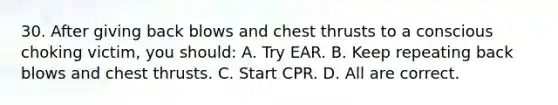 30. After giving back blows and chest thrusts to a conscious choking victim, you should: A. Try EAR. B. Keep repeating back blows and chest thrusts. C. Start CPR. D. All are correct.