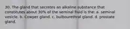 30. The gland that secretes an alkaline substance that constitutes about 30% of the seminal fluid is the: a. seminal vesicle. b. Cowper gland. c. bulbourethral gland. d. prostate gland.