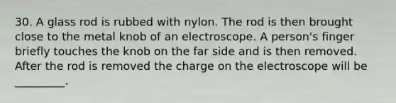 30. A glass rod is rubbed with nylon. The rod is then brought close to the metal knob of an electroscope. A person's finger briefly touches the knob on the far side and is then removed. After the rod is removed the charge on the electroscope will be _________.