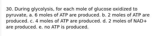 30. During glycolysis, for each mole of glucose oxidized to pyruvate, a. 6 moles of ATP are produced. b. 2 moles of ATP are produced. c. 4 moles of ATP are produced. d. 2 moles of NAD+ are produced. e. no ATP is produced.