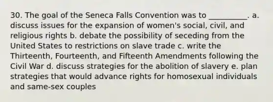 30. The goal of the Seneca Falls Convention was to __________. a. discuss issues for the expansion of women's social, civil, and religious rights b. debate the possibility of seceding from the United States to restrictions on slave trade c. write the Thirteenth, Fourteenth, and Fifteenth Amendments following the Civil War d. discuss strategies for the abolition of slavery e. plan strategies that would advance rights for homosexual individuals and same-sex couples