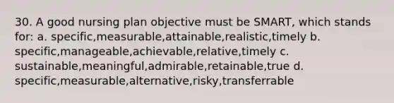 30. A good nursing plan objective must be SMART, which stands for: a. specific,measurable,attainable,realistic,timely b. specific,manageable,achievable,relative,timely c. sustainable,meaningful,admirable,retainable,true d. specific,measurable,alternative,risky,transferrable