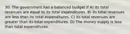 30. The government has a balanced budget if A) its total revenues are equal to its total expenditures. B) its total revenues are less than its total expenditures. C) its total revenues are greater than its total expenditures. D) The money supply is less than total expenditures.