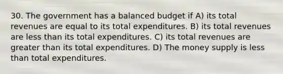 30. The government has a balanced budget if A) its total revenues are equal to its total expenditures. B) its total revenues are <a href='https://www.questionai.com/knowledge/k7BtlYpAMX-less-than' class='anchor-knowledge'>less than</a> its total expenditures. C) its total revenues are <a href='https://www.questionai.com/knowledge/ktgHnBD4o3-greater-than' class='anchor-knowledge'>greater than</a> its total expenditures. D) The money supply is less than total expenditures.