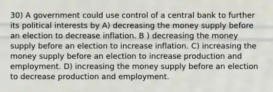 30) A government could use control of a central bank to further its political interests by A) decreasing the money supply before an election to decrease inflation. B ) decreasing the money supply before an election to increase inflation. C) increasing the money supply before an election to increase production and employment. D) increasing the money supply before an election to decrease production and employment.