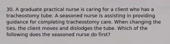 30. A graduate practical nurse is caring for a client who has a tracheostomy tube. A seasoned nurse is assisting in providing guidance for completing tracheostomy care. When changing the ties, the client moves and dislodges the tube. Which of the following does the seasoned nurse do first?