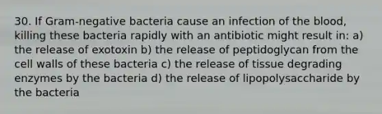 30. If Gram-negative bacteria cause an infection of the blood, killing these bacteria rapidly with an antibiotic might result in: a) the release of exotoxin b) the release of peptidoglycan from the cell walls of these bacteria c) the release of tissue degrading enzymes by the bacteria d) the release of lipopolysaccharide by the bacteria