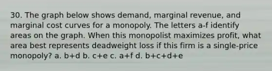 30. The graph below shows demand, marginal revenue, and marginal cost curves for a monopoly. The letters a-f identify areas on the graph. When this monopolist maximizes profit, what area best represents deadweight loss if this firm is a single-price monopoly? a. b+d b. c+e c. a+f d. b+c+d+e