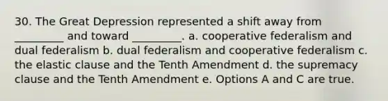 30. The Great Depression represented a shift away from _________ and toward _________. a. cooperative federalism and dual federalism b. dual federalism and cooperative federalism c. the elastic clause and the Tenth Amendment d. the supremacy clause and the Tenth Amendment e. Options A and C are true.