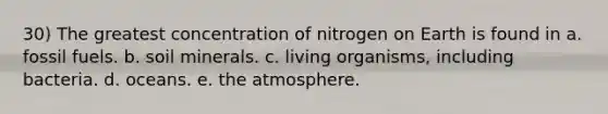 30) The greatest concentration of nitrogen on Earth is found in a. fossil fuels. b. soil minerals. c. living organisms, including bacteria. d. oceans. e. the atmosphere.