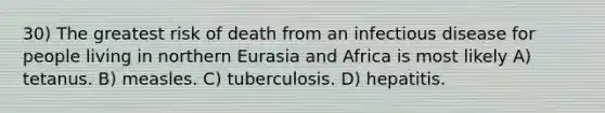 30) The greatest risk of death from an infectious disease for people living in northern Eurasia and Africa is most likely A) tetanus. B) measles. C) tuberculosis. D) hepatitis.