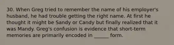 30. When Greg tried to remember the name of his employer's husband, he had trouble getting the right name. At first he thought it might be Sandy or Candy but finally realized that it was Mandy. Greg's confusion is evidence that short-term memories are primarily encoded in ______ form.