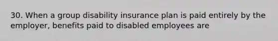 30. When a group disability insurance plan is paid entirely by the employer, benefits paid to disabled employees are