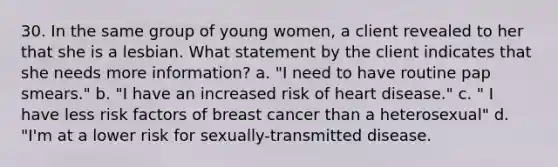 30. In the same group of young women, a client revealed to her that she is a lesbian. What statement by the client indicates that she needs more information? a. "I need to have routine pap smears." b. "I have an increased risk of heart disease." c. " I have less risk factors of breast cancer than a heterosexual" d. "I'm at a lower risk for sexually-transmitted disease.