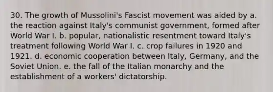 30. The growth of Mussolini's Fascist movement was aided by a. the reaction against Italy's communist government, formed after World War I. b. popular, nationalistic resentment toward Italy's treatment following World War I. c. crop failures in 1920 and 1921. d. economic cooperation between Italy, Germany, and the Soviet Union. e. the fall of the Italian monarchy and the establishment of a workers' dictatorship.