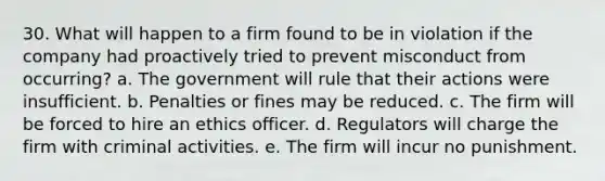 30. What will happen to a firm found to be in violation if the company had proactively tried to prevent misconduct from occurring? a. The government will rule that their actions were insufficient. b. Penalties or fines may be reduced. c. The firm will be forced to hire an ethics officer. d. Regulators will charge the firm with criminal activities. e. The firm will incur no punishment.