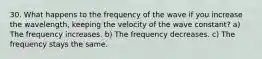 30. What happens to the frequency of the wave if you increase the wavelength, keeping the velocity of the wave constant? a) The frequency increases. b) The frequency decreases. c) The frequency stays the same.