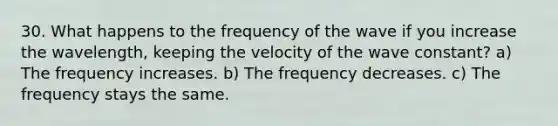 30. What happens to the frequency of the wave if you increase the wavelength, keeping the velocity of the wave constant? a) The frequency increases. b) The frequency decreases. c) The frequency stays the same.