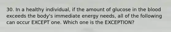 30. In a healthy individual, if the amount of glucose in the blood exceeds the body's immediate energy needs, all of the following can occur EXCEPT one. Which one is the EXCEPTION?