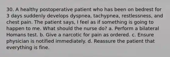 30. A healthy postoperative patient who has been on bedrest for 3 days suddenly develops dyspnea, tachypnea, restlessness, and chest pain. The patient says, I feel as if something is going to happen to me. What should the nurse do? a. Perform a bilateral Homans test. b. Give a narcotic for pain as ordered. c. Ensure physician is notified immediately. d. Reassure the patient that everything is fine.