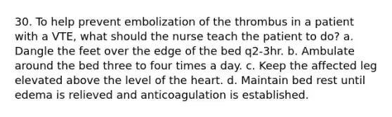 30. To help prevent embolization of the thrombus in a patient with a VTE, what should the nurse teach the patient to do? a. Dangle the feet over the edge of the bed q2-3hr. b. Ambulate around the bed three to four times a day. c. Keep the affected leg elevated above the level of the heart. d. Maintain bed rest until edema is relieved and anticoagulation is established.