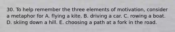 30. To help remember the three elements of motivation, consider a metaphor for A. flying a kite. B. driving a car. C. rowing a boat. D. skiing down a hill. E. choosing a path at a fork in the road.