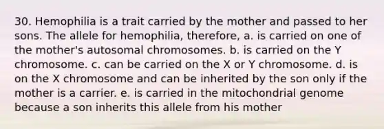 30. Hemophilia is a trait carried by the mother and passed to her sons. The allele for hemophilia, therefore, a. is carried on one of the mother's autosomal chromosomes. b. is carried on the Y chromosome. c. can be carried on the X or Y chromosome. d. is on the X chromosome and can be inherited by the son only if the mother is a carrier. e. is carried in the mitochondrial genome because a son inherits this allele from his mother