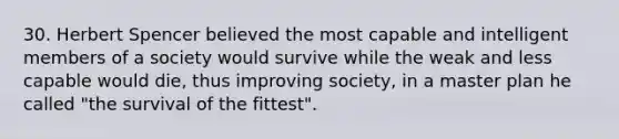 30. Herbert Spencer believed the most capable and intelligent members of a society would survive while the weak and less capable would die, thus improving society, in a master plan he called "the survival of the fittest".