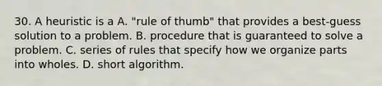 30. A heuristic is a A. "rule of thumb" that provides a best-guess solution to a problem. B. procedure that is guaranteed to solve a problem. C. series of rules that specify how we organize parts into wholes. D. short algorithm.