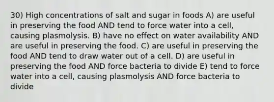 30) High concentrations of salt and sugar in foods A) are useful in preserving the food AND tend to force water into a cell, causing plasmolysis. B) have no effect on water availability AND are useful in preserving the food. C) are useful in preserving the food AND tend to draw water out of a cell. D) are useful in preserving the food AND force bacteria to divide E) tend to force water into a cell, causing plasmolysis AND force bacteria to divide