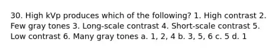 30. High kVp produces which of the following? 1. High contrast 2. Few gray tones 3. Long-scale contrast 4. Short-scale contrast 5. Low contrast 6. Many gray tones a. 1, 2, 4 b. 3, 5, 6 c. 5 d. 1