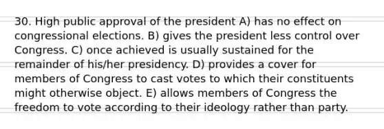 30. High public approval of the president A) has no effect on congressional elections. B) gives the president less control over Congress. C) once achieved is usually sustained for the remainder of his/her presidency. D) provides a cover for members of Congress to cast votes to which their constituents might otherwise object. E) allows members of Congress the freedom to vote according to their ideology rather than party.