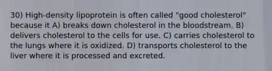 30) High-density lipoprotein is often called "good cholesterol" because it A) breaks down cholesterol in the bloodstream. B) delivers cholesterol to the cells for use. C) carries cholesterol to the lungs where it is oxidized. D) transports cholesterol to the liver where it is processed and excreted.