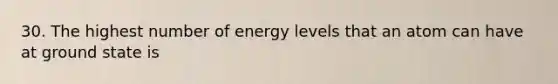 30. The highest number of energy levels that an atom can have at ground state is