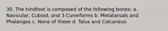 30. The hindfoot is composed of the following bones: a. Navicular, Cuboid, and 3 Cuneiforms b. Metatarsals and Phalanges c. None of these d. Talus and Calcaneus