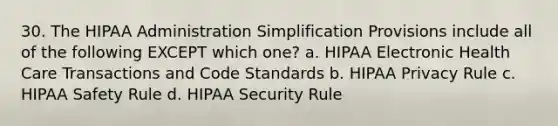 30. The HIPAA Administration Simplification Provisions include all of the following EXCEPT which one? a. HIPAA Electronic Health Care Transactions and Code Standards b. HIPAA Privacy Rule c. HIPAA Safety Rule d. HIPAA Security Rule