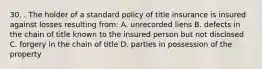 30. . The holder of a standard policy of title insurance is insured against losses resulting from: A. unrecorded liens B. defects in the chain of title known to the insured person but not disclosed C. forgery in the chain of title D. parties in possession of the property