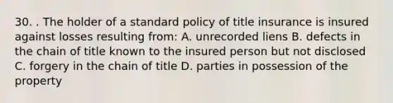 30. . The holder of a standard policy of title insurance is insured against losses resulting from: A. unrecorded liens B. defects in the chain of title known to the insured person but not disclosed C. forgery in the chain of title D. parties in possession of the property