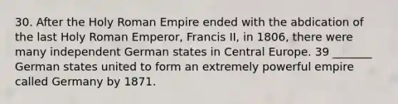 30. After the Holy Roman Empire ended with the abdication of the last Holy Roman Emperor, Francis II, in 1806, there were many independent German states in Central Europe. 39 _______ German states united to form an extremely powerful empire called Germany by 1871.