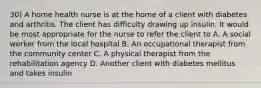 30) A home health nurse is at the home of a client with diabetes and arthritis. The client has difficulty drawing up insulin. It would be most appropriate for the nurse to refer the client to A. A social worker from the local hospital B. An occupational therapist from the community center C. A physical therapist from the rehabilitation agency D. Another client with diabetes mellitus and takes insulin