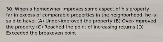 30. When a homeowner improves some aspect of his property far in excess of comparable properties in the neighborhood, he is said to have: (A) Under-improved the property (B) Over-improved the property (C) Reached the point of increasing returns (D) Exceeded the breakeven point