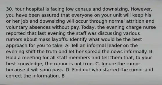 30. Your hospital is facing low census and downsizing. However, you have been assured that everyone on your unit will keep his or her job and downsizing will occur through normal attrition and voluntary absences without pay. Today, the evening charge nurse reported that last evening the staff was discussing various rumors about mass layoffs. Identify what would be the best approach for you to take. A. Tell an informal leader on the evening shift the truth and let her spread the news informally. B. Hold a meeting for all staff members and tell them that, to your best knowledge, the rumor is not true. C. Ignore the rumor because it will soon pass. D. Find out who started the rumor and correct the information. B